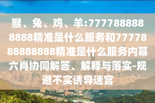 猴、兔、雞、羊:7777888888888精準(zhǔn)是什么服務(wù)和7777888888888精準(zhǔn)是什么服務(wù)內(nèi)幕六肖協(xié)同解答、解釋與落實(shí)-規(guī)避不實(shí)誘導(dǎo)迷宮