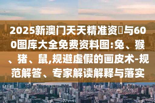 2025新澳門天天精準(zhǔn)資枓與600圖庫(kù)大全免費(fèi)資料圖:兔、猴、豬、鼠,規(guī)避虛假的畫皮術(shù)-規(guī)范解答、專家解讀解釋與落實(shí)