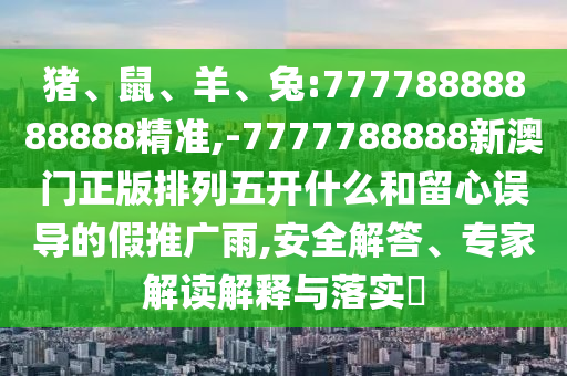 豬、鼠、羊、兔:77778888888888精準,-7777788888新澳門正版排列五開什么和留心誤導(dǎo)的假推廣雨,安全解答、專家解讀解釋與落實?