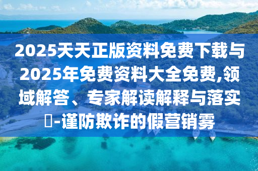 2025天天正版資料免費(fèi)下載與2025年免費(fèi)資料大全免費(fèi),領(lǐng)域解答、專家解讀解釋與落實(shí)?-謹(jǐn)防欺詐的假營銷霧