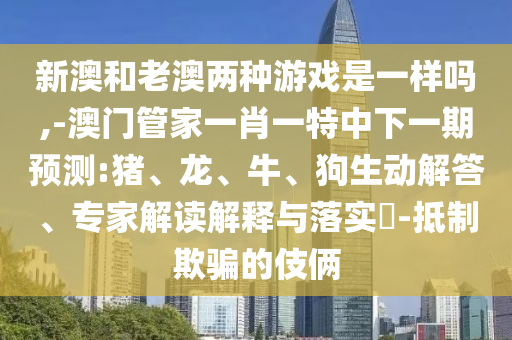 新澳和老澳兩種游戲是一樣嗎,-澳門管家一肖一特中下一期預測:豬、龍、牛、狗生動解答、專家解讀解釋與落實?-抵制欺騙的伎倆