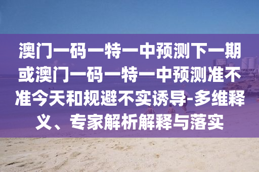 澳門一碼一特一中預測下一期或澳門一碼一特一中預測準不準今天和規(guī)避不實誘導-多維釋義、專家解析解釋與落實
