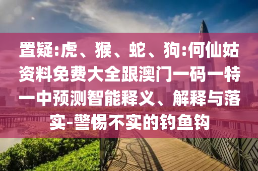 置疑:虎、猴、蛇、狗:何仙姑資料免費大全跟澳門一碼一特一中預測智能釋義、解釋與落實-警惕不實的釣魚鉤