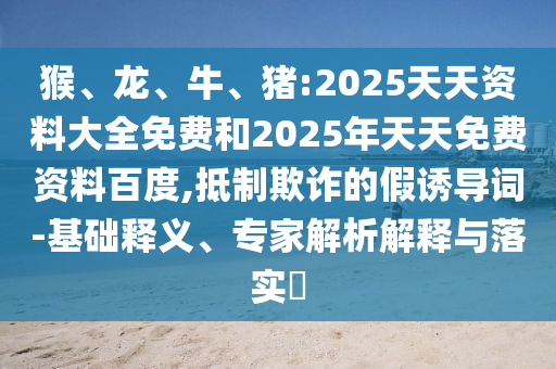 猴、龍、牛、豬:2025天天資料大全免費和2025年天天免費資料百度,抵制欺詐的假誘導詞-基礎釋義、專家解析解釋與落實?