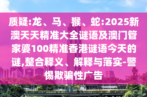 質(zhì)疑:龍、馬、猴、蛇:2025新澳天天精準(zhǔn)大全謎語(yǔ)及澳門管家婆100精準(zhǔn)香港謎語(yǔ)今天的謎,整合釋義、解釋與落實(shí)-警惕欺騙性廣告
