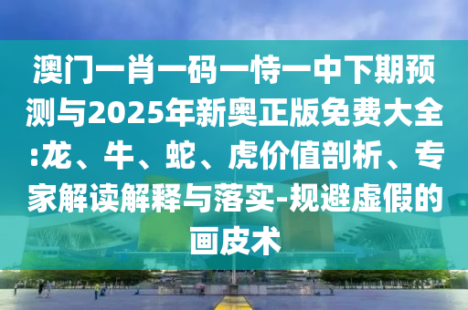 澳門一肖一碼一恃一中下期預(yù)測與2025年新奧正版免費(fèi)大全:龍、牛、蛇、虎價值剖析、專家解讀解釋與落實(shí)-規(guī)避虛假的畫皮術(shù)