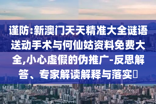 謹(jǐn)防:新澳門天天精準(zhǔn)大全謎語送動手術(shù)與何仙姑資料免費大全,小心虛假的偽推廣-反思解答、專家解讀解釋與落實?