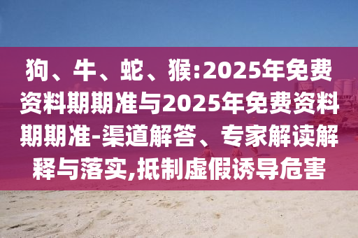 狗、牛、蛇、猴:2025年免費資料期期準(zhǔn)與2025年免費資料期期準(zhǔn)-渠道解答、專家解讀解釋與落實,抵制虛假誘導(dǎo)危害