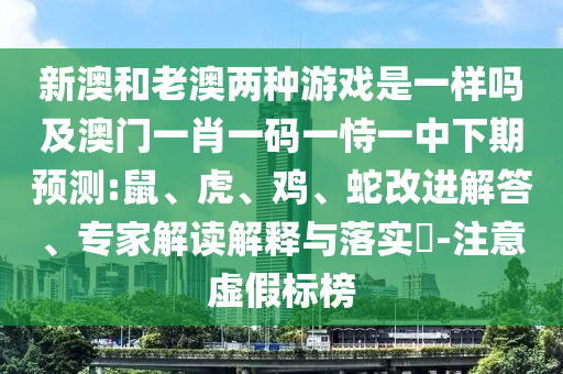 新澳和老澳兩種游戲是一樣嗎及澳門一肖一碼一恃一中下期預(yù)測:鼠、虎、雞、蛇改進解答、專家解讀解釋與落實?-注意虛假標(biāo)榜