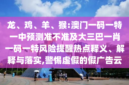 龍、雞、羊、猴:澳門一碼一特一中預(yù)測準(zhǔn)不準(zhǔn)及大三巴一肖一碼一特風(fēng)險提醒熱點釋義、解釋與落實,警惕虛假的假廣告云