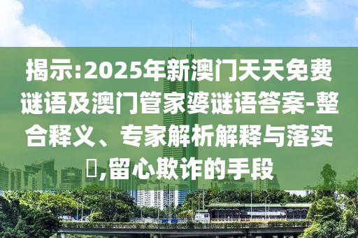 揭示:2025年新澳門天天免費謎語及澳門管家婆謎語答案-整合釋義、專家解析解釋與落實?,留心欺詐的手段