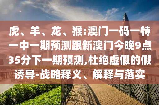 虎、羊、龍、猴:澳門一碼一特一中一期預(yù)測跟新澳門今晚9點35分下一期預(yù)測,杜絕虛假的假誘導(dǎo)-戰(zhàn)略釋義、解釋與落實