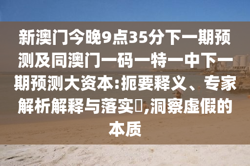 新澳門今晚9點35分下一期預(yù)測及同澳門一碼一特一中下一期預(yù)測大資本:扼要釋義、專家解析解釋與落實?,洞察虛假的本質(zhì)