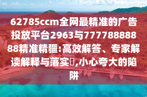 62785ccm全網(wǎng)最精準(zhǔn)的廣告投放平臺2963與77778888888精準(zhǔn)精疆:高效解答、專家解讀解釋與落實?,小心夸大的陷阱
