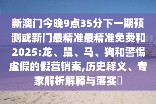 新澳門今晚9點35分下一期預(yù)測或新門最精準最精準免費和2025:龍、鼠、馬、狗和警惕虛假的假營銷案,歷史釋義、專家解析解釋與落實?