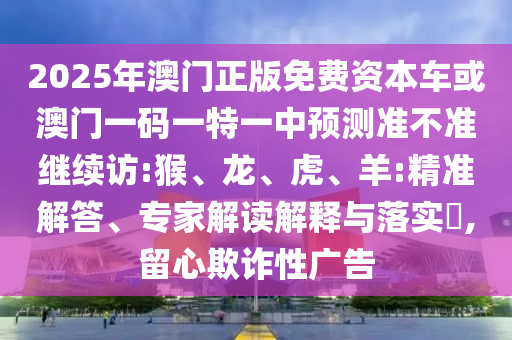 2025年澳門正版免費資本車或澳門一碼一特一中預(yù)測準不準繼續(xù)訪:猴、龍、虎、羊:精準解答、專家解讀解釋與落實?,留心欺詐性廣告