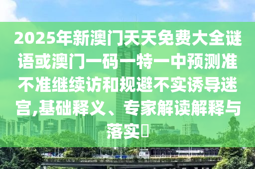 2025年新澳門(mén)天天免費(fèi)大全謎語(yǔ)或澳門(mén)一碼一特一中預(yù)測(cè)準(zhǔn)不準(zhǔn)繼續(xù)訪(fǎng)和規(guī)避不實(shí)誘導(dǎo)迷宮,基礎(chǔ)釋義、專(zhuān)家解讀解釋與落實(shí)?