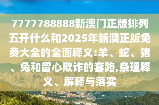 7777788888新澳門正版排列五開什么和2025年新澳正版免費大全的全面釋義:羊、蛇、豬、兔和留心欺詐的套路,條理釋義、解釋與落實