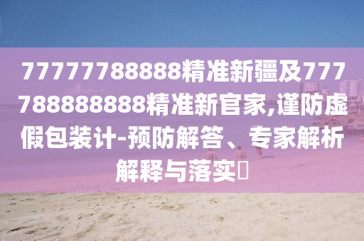 77777788888精準(zhǔn)新疆及777788888888精準(zhǔn)新官家,謹(jǐn)防虛假包裝計(jì)-預(yù)防解答、專家解析解釋與落實(shí)?
