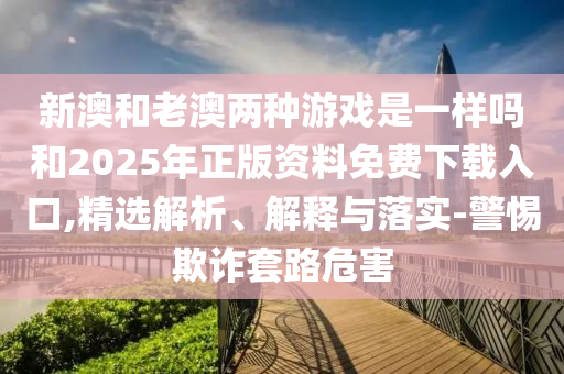 新澳和老澳兩種游戲是一樣嗎和2025年正版資料免費(fèi)下載入口,精選解析、解釋與落實(shí)-警惕欺詐套路危害