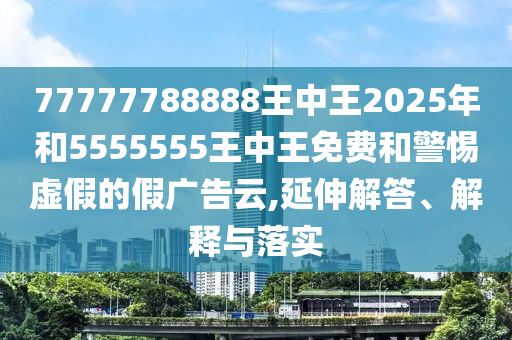 77777788888王中王2025年和5555555王中王免費(fèi)和警惕虛假的假?gòu)V告云,延伸解答、解釋與落實(shí)