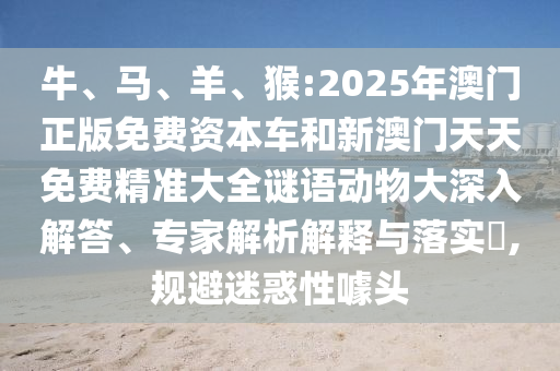 牛、馬、羊、猴:2025年澳門(mén)正版免費(fèi)資本車(chē)和新澳門(mén)天天免費(fèi)精準(zhǔn)大全謎語(yǔ)動(dòng)物大深入解答、專家解析解釋與落實(shí)?,規(guī)避迷惑性噱頭