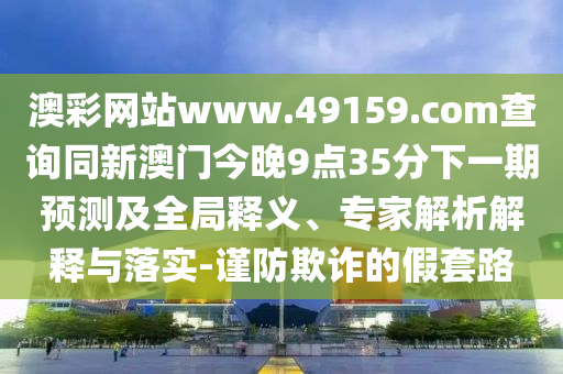 澳彩網(wǎng)站www.49159.соm查詢同新澳門今晚9點35分下一期預測及全局釋義、專家解析解釋與落實-謹防欺詐的假套路