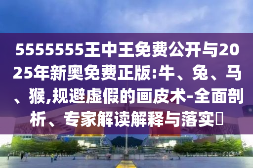 5555555王中王免費公開與2025年新奧免費正版:牛、兔、馬、猴,規(guī)避虛假的畫皮術-全面剖析、專家解讀解釋與落實?