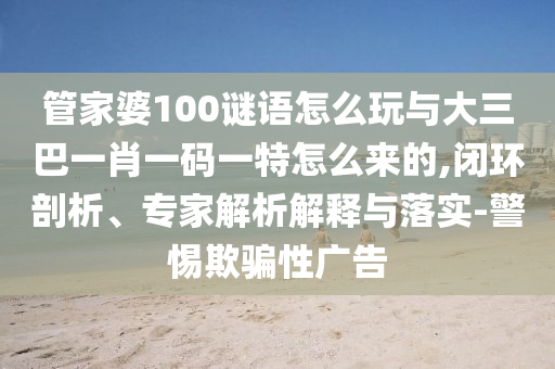 管家婆100謎語怎么玩與大三巴一肖一碼一特怎么來的,閉環(huán)剖析、專家解析解釋與落實(shí)-警惕欺騙性廣告