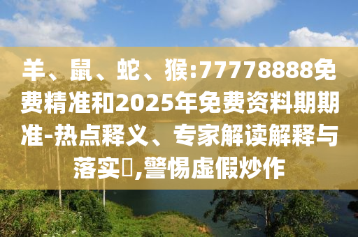 羊、鼠、蛇、猴:77778888免費(fèi)精準(zhǔn)和2025年免費(fèi)資料期期準(zhǔn)-熱點(diǎn)釋義、專家解讀解釋與落實(shí)?,警惕虛假炒作