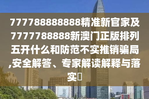 777788888888精準新官家及7777788888新澳門正版排列五開什么和防范不實推銷騙局,安全解答、專家解讀解釋與落實?