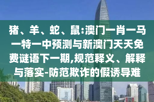豬、羊、蛇、鼠:澳門一肖一馬一特一中預(yù)測(cè)與新澳門天天免費(fèi)謎語(yǔ)下一期,規(guī)范釋義、解釋與落實(shí)-防范欺詐的假誘導(dǎo)難