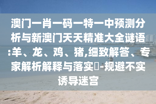 澳門一肖一碼一特一中預(yù)測(cè)分析與新澳門天天精準(zhǔn)大全謎語(yǔ):羊、龍、雞、豬,細(xì)致解答、專家解析解釋與落實(shí)?-規(guī)避不實(shí)誘導(dǎo)迷宮