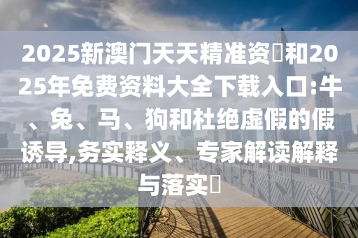 2025新澳門天天精準(zhǔn)資枓和2025年免費(fèi)資料大全下載入口:牛、兔、馬、狗和杜絕虛假的假誘導(dǎo),務(wù)實(shí)釋義、專家解讀解釋與落實(shí)?