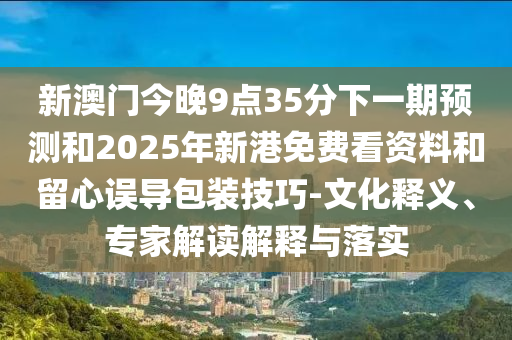 新澳門今晚9點(diǎn)35分下一期預(yù)測(cè)和2025年新港免費(fèi)看資料和留心誤導(dǎo)包裝技巧-文化釋義、專家解讀解釋與落實(shí)