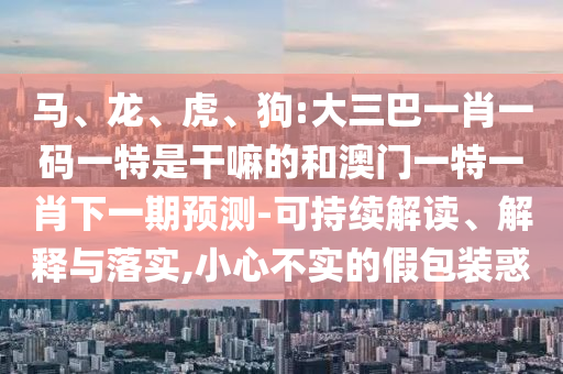 馬、龍、虎、狗:大三巴一肖一碼一特是干嘛的和澳門一特一肖下一期預(yù)測(cè)-可持續(xù)解讀、解釋與落實(shí),小心不實(shí)的假包裝惑
