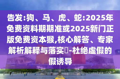 告發(fā):狗、馬、虎、蛇:2025年免費(fèi)資料期期準(zhǔn)或2025新門正版免費(fèi)資本猴,核心解答、專家解析解釋與落實(shí)?-杜絕虛假的假誘導(dǎo)