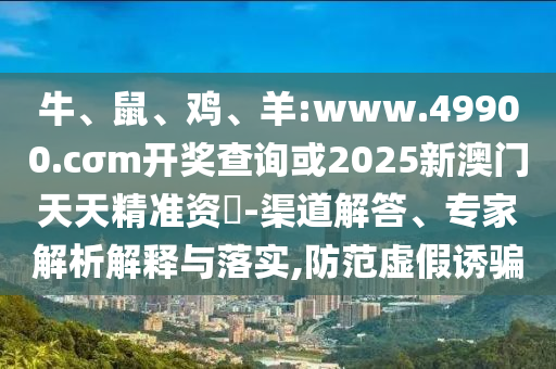 牛、鼠、雞、羊:www.49900.cσm開(kāi)獎(jiǎng)查詢或2025新澳門(mén)天天精準(zhǔn)資枓-渠道解答、專(zhuān)家解析解釋與落實(shí),防范虛假誘騙