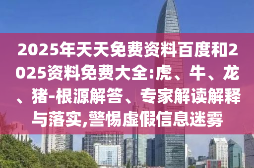 2025年天天免費(fèi)資料百度和2025資料免費(fèi)大全:虎、牛、龍、豬-根源解答、專家解讀解釋與落實(shí),警惕虛假信息迷霧