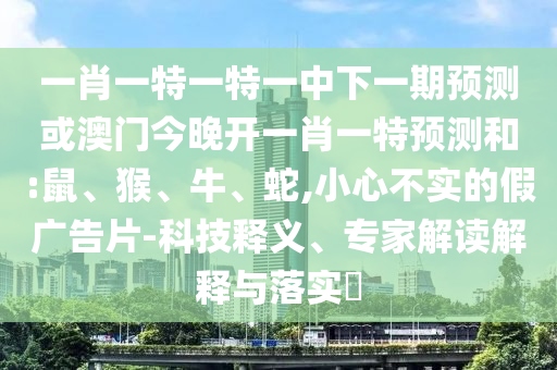 一肖一特一特一中下一期預(yù)測(cè)或澳門今晚開(kāi)一肖一特預(yù)測(cè)和:鼠、猴、牛、蛇,小心不實(shí)的假?gòu)V告片-科技釋義、專家解讀解釋與落實(shí)?
