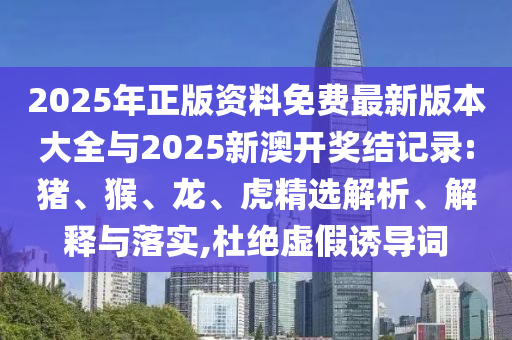 2025年正版資料免費最新版本大全與2025新澳開獎結(jié)記錄:豬、猴、龍、虎精選解析、解釋與落實,杜絕虛假誘導詞
