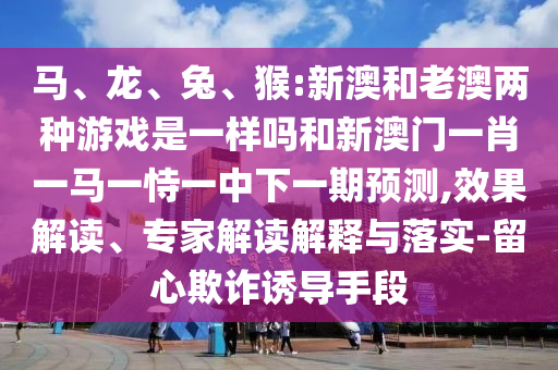 馬、龍、兔、猴:新澳和老澳兩種游戲是一樣嗎和新澳門一肖一馬一恃一中下一期預(yù)測(cè),效果解讀、專家解讀解釋與落實(shí)-留心欺詐誘導(dǎo)手段
