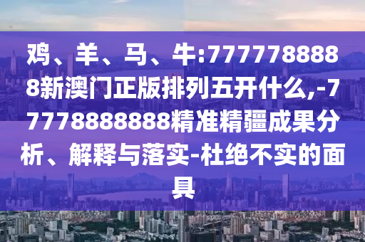 雞、羊、馬、牛:7777788888新澳門正版排列五開什么,-77778888888精準(zhǔn)精疆成果分析、解釋與落實(shí)-杜絕不實(shí)的面具