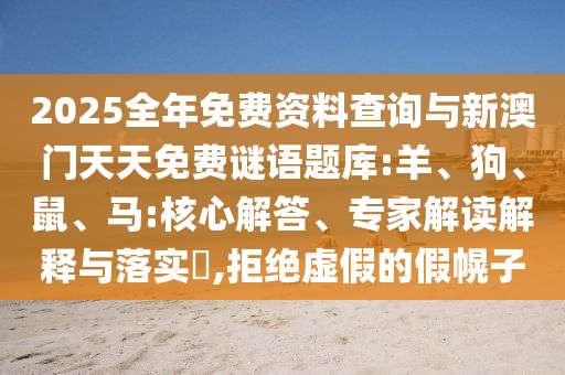 2025全年免費(fèi)資料查詢與新澳門天天免費(fèi)謎語題庫:羊、狗、鼠、馬:核心解答、專家解讀解釋與落實(shí)?,拒絕虛假的假幌子