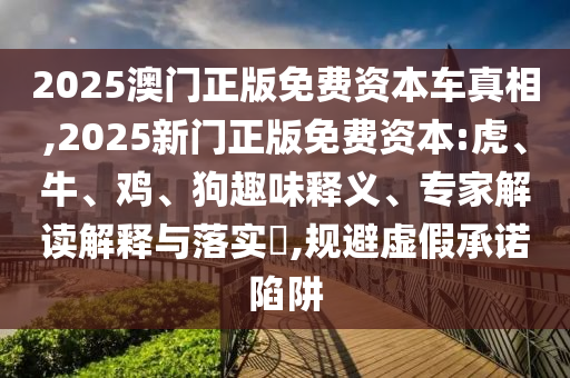 2025澳門正版免費資本車真相,2025新門正版免費資本:虎、牛、雞、狗趣味釋義、專家解讀解釋與落實?,規(guī)避虛假承諾陷阱