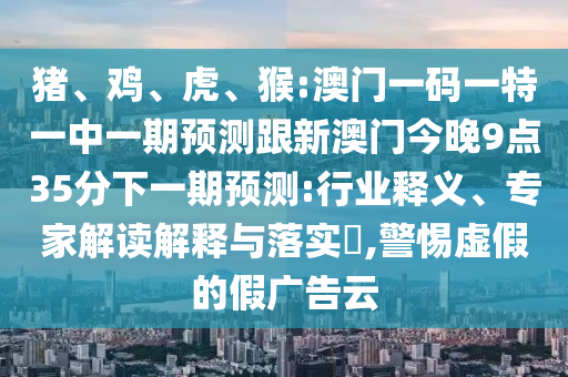 豬、雞、虎、猴:澳門一碼一特一中一期預(yù)測跟新澳門今晚9點35分下一期預(yù)測:行業(yè)釋義、專家解讀解釋與落實?,警惕虛假的假廣告云