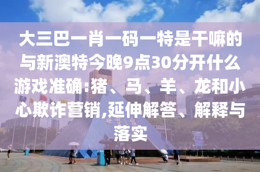 大三巴一肖一碼一特是干嘛的與新澳特今晚9點(diǎn)30分開什么游戲準(zhǔn)確:豬、馬、羊、龍和小心欺詐營(yíng)銷,延伸解答、解釋與落實(shí)