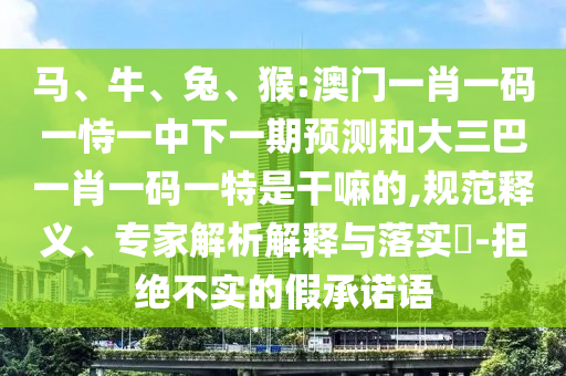 馬、牛、兔、猴:澳門(mén)一肖一碼一恃一中下一期預(yù)測(cè)和大三巴一肖一碼一特是干嘛的,規(guī)范釋義、專(zhuān)家解析解釋與落實(shí)?-拒絕不實(shí)的假承諾語(yǔ)