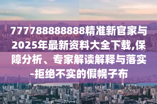 777788888888精準(zhǔn)新官家與2025年最新資料大全下載,保障分析、專家解讀解釋與落實-拒絕不實的假幌子布