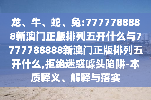 龍、牛、蛇、兔:7777788888新澳門正版排列五開什么與7777788888新澳門正版排列五開什么,拒絕迷惑噱頭陷阱-本質(zhì)釋義、解釋與落實